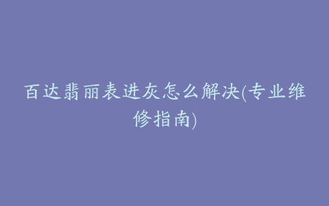 百达翡丽表进灰怎么解决(专业维修指南)