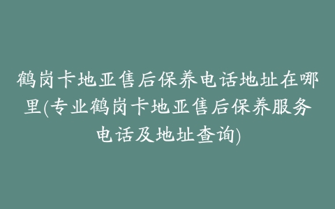 鹤岗卡地亚售后保养电话地址在哪里(专业鹤岗卡地亚售后保养服务电话及地址查询)