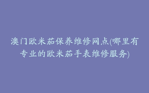 澳门欧米茄保养维修网点(哪里有专业的欧米茄手表维修服务)