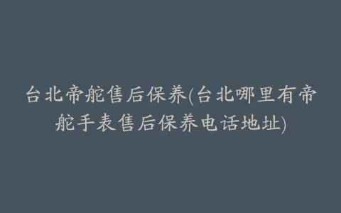 台北帝舵售后保养(台北哪里有帝舵手表售后保养电话地址)