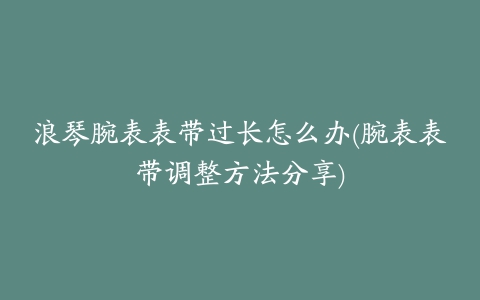 浪琴腕表表带过长怎么办(腕表表带调整方法分享)