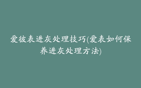 爱彼表进灰处理技巧(爱表如何保养进灰处理方法)