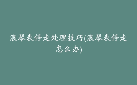 浪琴表停走处理技巧(浪琴表停走怎么办)