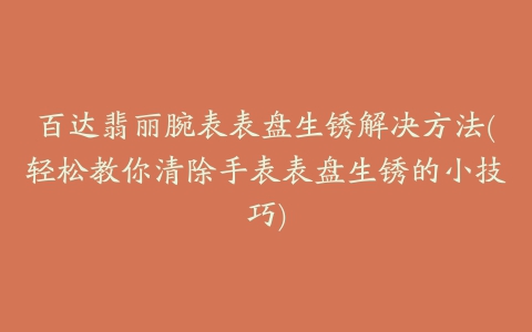 百达翡丽腕表表盘生锈解决方法(轻松教你清除手表表盘生锈的小技巧)