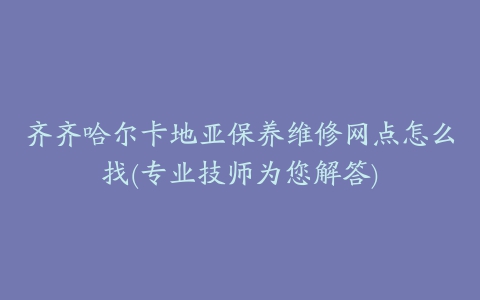 齐齐哈尔卡地亚保养维修网点怎么找(专业技师为您解答)