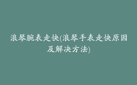 浪琴腕表走快(浪琴手表走快原因及解决方法)