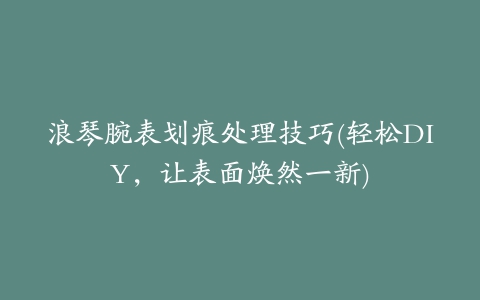 浪琴腕表划痕处理技巧(轻松DIY，让表面焕然一新)