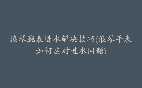 浪琴腕表进水解决技巧(浪琴手表如何应对进水问题)