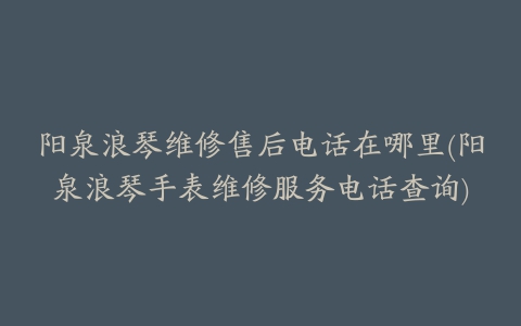 阳泉浪琴维修售后电话在哪里(阳泉浪琴手表维修服务电话查询)