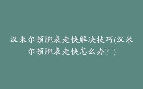 汉米尔顿腕表走快解决技巧(汉米尔顿腕表走快怎么办？)