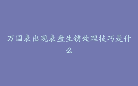 万国表出现表盘生锈处理技巧是什么