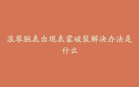 浪琴腕表出现表蒙破裂解决办法是什么