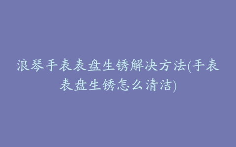 浪琴手表表盘生锈解决方法(手表表盘生锈怎么清洁)