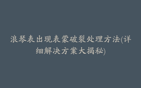 浪琴表出现表蒙破裂处理方法(详细解决方案大揭秘)