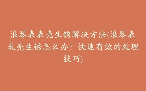 浪琴表表壳生锈解决方法(浪琴表表壳生锈怎么办？快速有效的处理技巧)