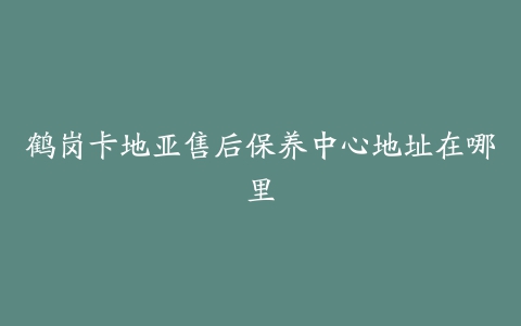 鹤岗卡地亚售后保养中心地址在哪里