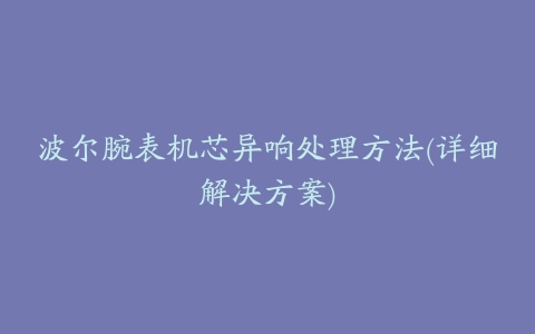 波尔腕表机芯异响处理方法(详细解决方案)