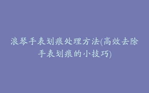 浪琴手表划痕处理方法(高效去除手表划痕的小技巧)