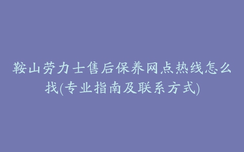 鞍山劳力士售后保养网点热线怎么找(专业指南及联系方式)