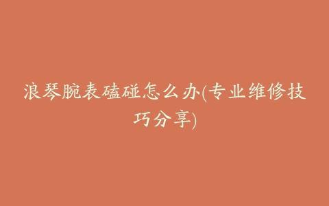 浪琴腕表磕碰怎么办(专业维修技巧分享)