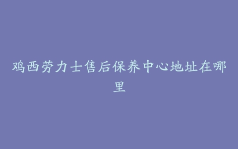 鸡西劳力士售后保养中心地址在哪里