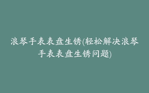 浪琴手表表盘生锈(轻松解决浪琴手表表盘生锈问题)