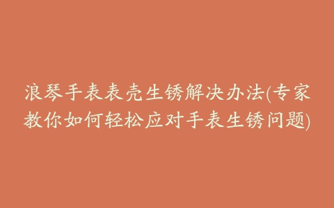 浪琴手表表壳生锈解决办法(专家教你如何轻松应对手表生锈问题)