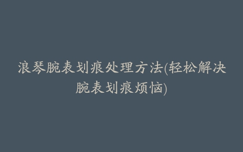 浪琴腕表划痕处理方法(轻松解决腕表划痕烦恼)