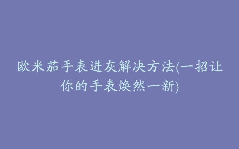 欧米茄手表进灰解决方法(一招让你的手表焕然一新)