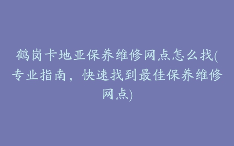 鹤岗卡地亚保养维修网点怎么找(专业指南，快速找到最佳保养维修网点)