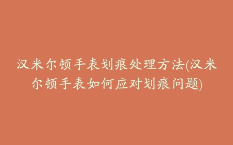 汉米尔顿手表划痕处理方法(汉米尔顿手表如何应对划痕问题)