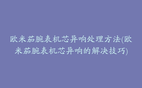 欧米茄腕表机芯异响处理方法(欧米茄腕表机芯异响的解决技巧)