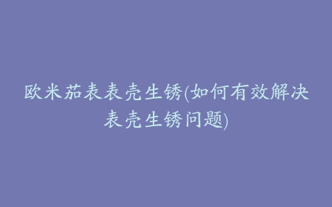 欧米茄表表壳生锈(如何有效解决表壳生锈问题)