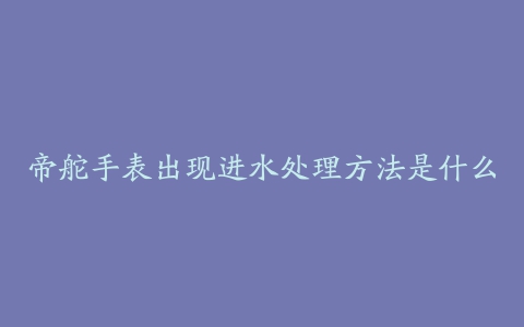 帝舵手表出现进水处理方法是什么