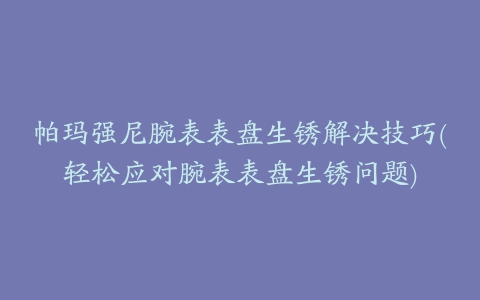 帕玛强尼腕表表盘生锈解决技巧(轻松应对腕表表盘生锈问题)