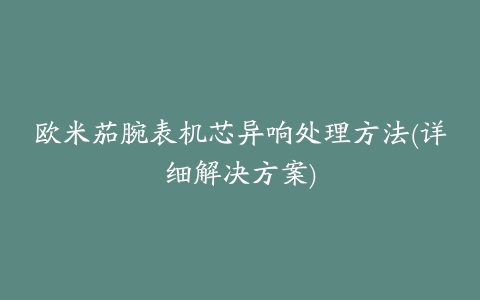 欧米茄腕表机芯异响处理方法(详细解决方案)