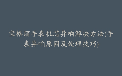 宝格丽手表机芯异响解决方法(手表异响原因及处理技巧)