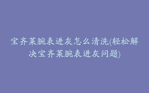 宝齐莱腕表进灰怎么清洗(轻松解决宝齐莱腕表进灰问题)