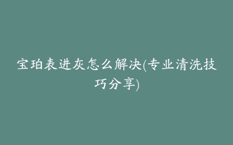 宝珀表进灰怎么解决(专业清洗技巧分享)