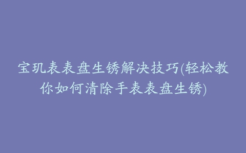 宝玑表表盘生锈解决技巧(轻松教你如何清除手表表盘生锈)