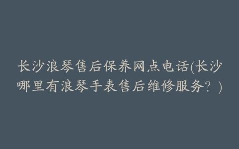 长沙浪琴售后保养网点电话(长沙哪里有浪琴手表售后维修服务？)