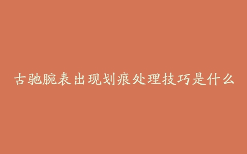 古驰腕表出现划痕处理技巧是什么