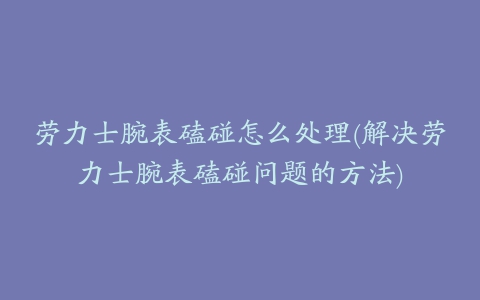 劳力士腕表磕碰怎么处理(解决劳力士腕表磕碰问题的方法)