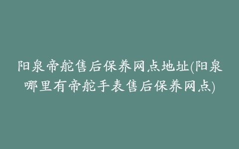 阳泉帝舵售后保养网点地址(阳泉哪里有帝舵手表售后保养网点)