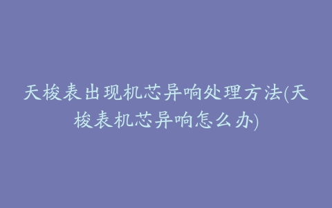 天梭表出现机芯异响处理方法(天梭表机芯异响怎么办)