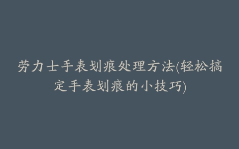 劳力士手表划痕处理方法(轻松搞定手表划痕的小技巧)