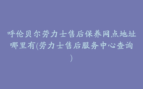 呼伦贝尔劳力士售后保养网点地址哪里有(劳力士售后服务中心查询)