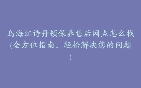 乌海江诗丹顿保养售后网点怎么找(全方位指南，轻松解决您的问题)