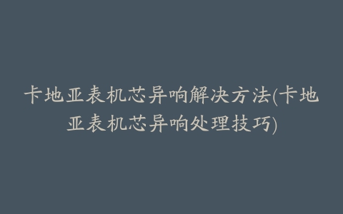 卡地亚表机芯异响解决方法(卡地亚表机芯异响处理技巧)