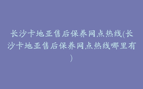 长沙卡地亚售后保养网点热线(长沙卡地亚售后保养网点热线哪里有)